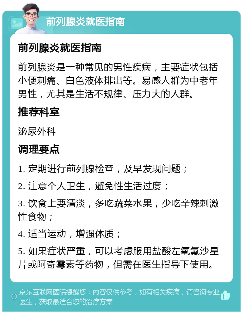 前列腺炎就医指南 前列腺炎就医指南 前列腺炎是一种常见的男性疾病，主要症状包括小便刺痛、白色液体排出等。易感人群为中老年男性，尤其是生活不规律、压力大的人群。 推荐科室 泌尿外科 调理要点 1. 定期进行前列腺检查，及早发现问题； 2. 注意个人卫生，避免性生活过度； 3. 饮食上要清淡，多吃蔬菜水果，少吃辛辣刺激性食物； 4. 适当运动，增强体质； 5. 如果症状严重，可以考虑服用盐酸左氧氟沙星片或阿奇霉素等药物，但需在医生指导下使用。