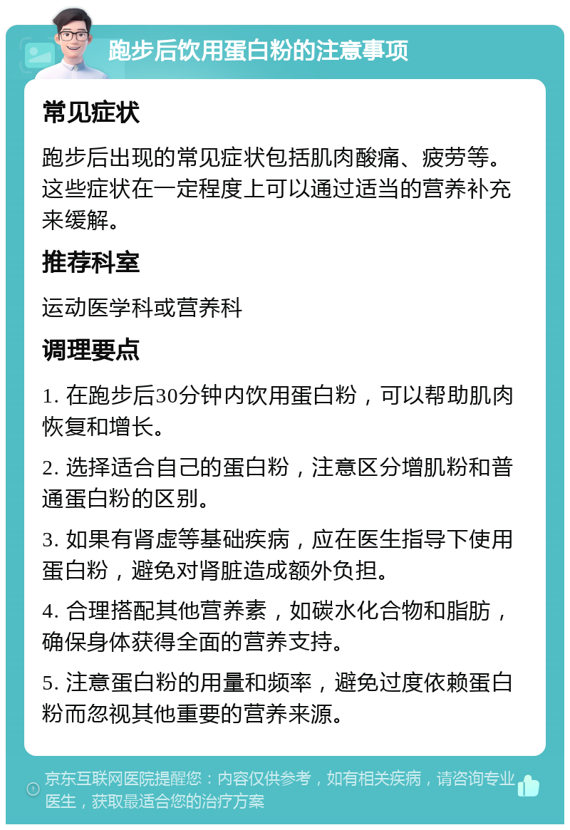 跑步后饮用蛋白粉的注意事项 常见症状 跑步后出现的常见症状包括肌肉酸痛、疲劳等。这些症状在一定程度上可以通过适当的营养补充来缓解。 推荐科室 运动医学科或营养科 调理要点 1. 在跑步后30分钟内饮用蛋白粉，可以帮助肌肉恢复和增长。 2. 选择适合自己的蛋白粉，注意区分增肌粉和普通蛋白粉的区别。 3. 如果有肾虚等基础疾病，应在医生指导下使用蛋白粉，避免对肾脏造成额外负担。 4. 合理搭配其他营养素，如碳水化合物和脂肪，确保身体获得全面的营养支持。 5. 注意蛋白粉的用量和频率，避免过度依赖蛋白粉而忽视其他重要的营养来源。