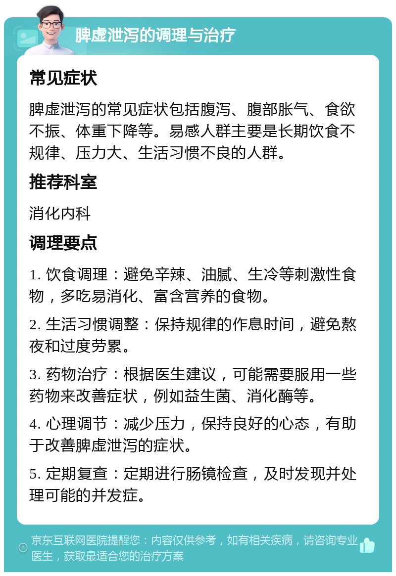 脾虚泄泻的调理与治疗 常见症状 脾虚泄泻的常见症状包括腹泻、腹部胀气、食欲不振、体重下降等。易感人群主要是长期饮食不规律、压力大、生活习惯不良的人群。 推荐科室 消化内科 调理要点 1. 饮食调理：避免辛辣、油腻、生冷等刺激性食物，多吃易消化、富含营养的食物。 2. 生活习惯调整：保持规律的作息时间，避免熬夜和过度劳累。 3. 药物治疗：根据医生建议，可能需要服用一些药物来改善症状，例如益生菌、消化酶等。 4. 心理调节：减少压力，保持良好的心态，有助于改善脾虚泄泻的症状。 5. 定期复查：定期进行肠镜检查，及时发现并处理可能的并发症。