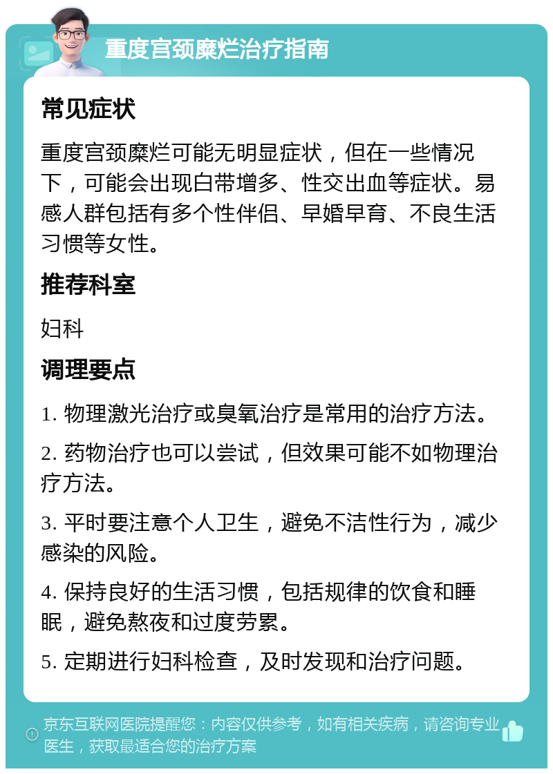 重度宫颈糜烂治疗指南 常见症状 重度宫颈糜烂可能无明显症状，但在一些情况下，可能会出现白带增多、性交出血等症状。易感人群包括有多个性伴侣、早婚早育、不良生活习惯等女性。 推荐科室 妇科 调理要点 1. 物理激光治疗或臭氧治疗是常用的治疗方法。 2. 药物治疗也可以尝试，但效果可能不如物理治疗方法。 3. 平时要注意个人卫生，避免不洁性行为，减少感染的风险。 4. 保持良好的生活习惯，包括规律的饮食和睡眠，避免熬夜和过度劳累。 5. 定期进行妇科检查，及时发现和治疗问题。