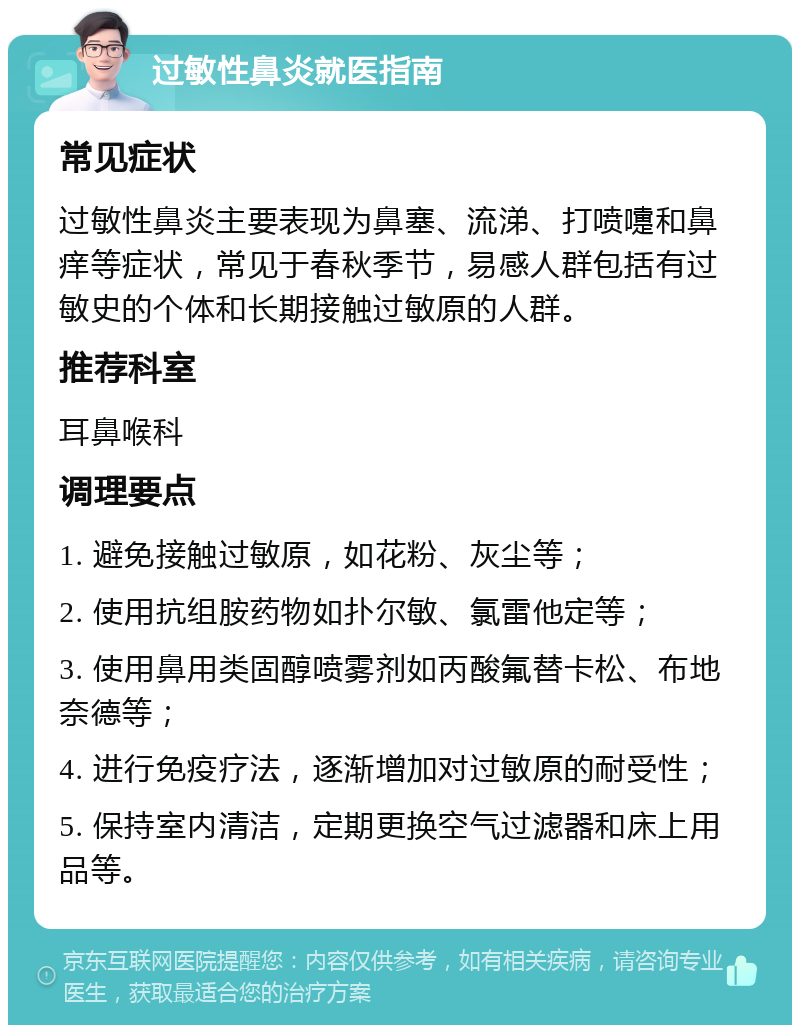 过敏性鼻炎就医指南 常见症状 过敏性鼻炎主要表现为鼻塞、流涕、打喷嚏和鼻痒等症状，常见于春秋季节，易感人群包括有过敏史的个体和长期接触过敏原的人群。 推荐科室 耳鼻喉科 调理要点 1. 避免接触过敏原，如花粉、灰尘等； 2. 使用抗组胺药物如扑尔敏、氯雷他定等； 3. 使用鼻用类固醇喷雾剂如丙酸氟替卡松、布地奈德等； 4. 进行免疫疗法，逐渐增加对过敏原的耐受性； 5. 保持室内清洁，定期更换空气过滤器和床上用品等。