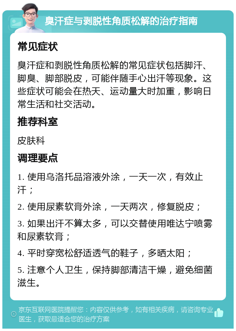 臭汗症与剥脱性角质松解的治疗指南 常见症状 臭汗症和剥脱性角质松解的常见症状包括脚汗、脚臭、脚部脱皮，可能伴随手心出汗等现象。这些症状可能会在热天、运动量大时加重，影响日常生活和社交活动。 推荐科室 皮肤科 调理要点 1. 使用乌洛托品溶液外涂，一天一次，有效止汗； 2. 使用尿素软膏外涂，一天两次，修复脱皮； 3. 如果出汗不算太多，可以交替使用唯达宁喷雾和尿素软膏； 4. 平时穿宽松舒适透气的鞋子，多晒太阳； 5. 注意个人卫生，保持脚部清洁干燥，避免细菌滋生。