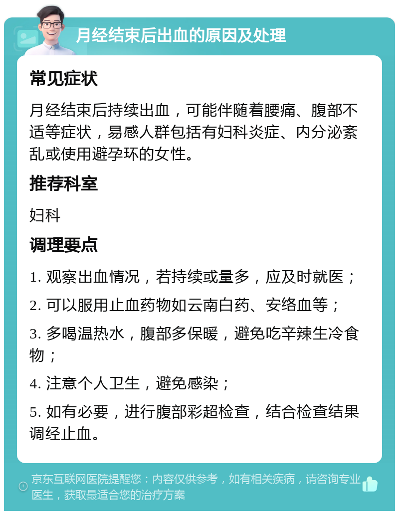 月经结束后出血的原因及处理 常见症状 月经结束后持续出血，可能伴随着腰痛、腹部不适等症状，易感人群包括有妇科炎症、内分泌紊乱或使用避孕环的女性。 推荐科室 妇科 调理要点 1. 观察出血情况，若持续或量多，应及时就医； 2. 可以服用止血药物如云南白药、安络血等； 3. 多喝温热水，腹部多保暖，避免吃辛辣生冷食物； 4. 注意个人卫生，避免感染； 5. 如有必要，进行腹部彩超检查，结合检查结果调经止血。