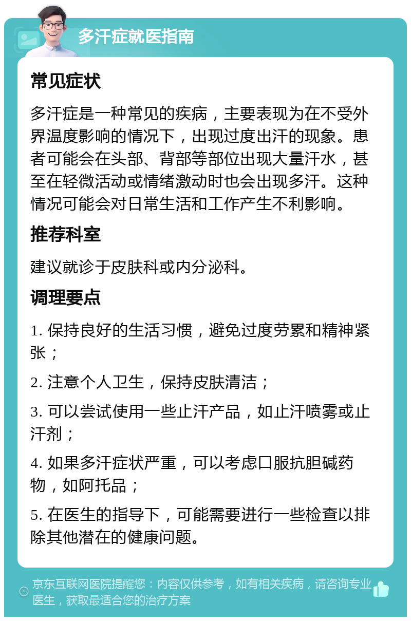 多汗症就医指南 常见症状 多汗症是一种常见的疾病，主要表现为在不受外界温度影响的情况下，出现过度出汗的现象。患者可能会在头部、背部等部位出现大量汗水，甚至在轻微活动或情绪激动时也会出现多汗。这种情况可能会对日常生活和工作产生不利影响。 推荐科室 建议就诊于皮肤科或内分泌科。 调理要点 1. 保持良好的生活习惯，避免过度劳累和精神紧张； 2. 注意个人卫生，保持皮肤清洁； 3. 可以尝试使用一些止汗产品，如止汗喷雾或止汗剂； 4. 如果多汗症状严重，可以考虑口服抗胆碱药物，如阿托品； 5. 在医生的指导下，可能需要进行一些检查以排除其他潜在的健康问题。