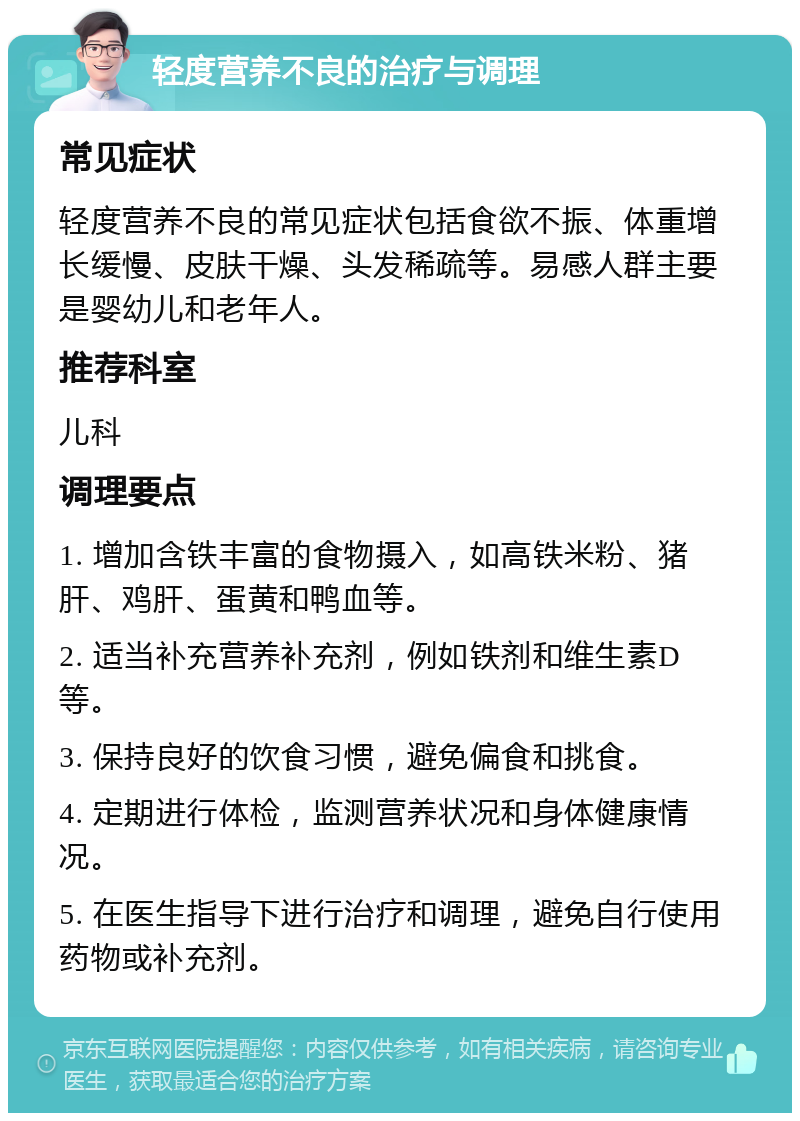 轻度营养不良的治疗与调理 常见症状 轻度营养不良的常见症状包括食欲不振、体重增长缓慢、皮肤干燥、头发稀疏等。易感人群主要是婴幼儿和老年人。 推荐科室 儿科 调理要点 1. 增加含铁丰富的食物摄入，如高铁米粉、猪肝、鸡肝、蛋黄和鸭血等。 2. 适当补充营养补充剂，例如铁剂和维生素D等。 3. 保持良好的饮食习惯，避免偏食和挑食。 4. 定期进行体检，监测营养状况和身体健康情况。 5. 在医生指导下进行治疗和调理，避免自行使用药物或补充剂。