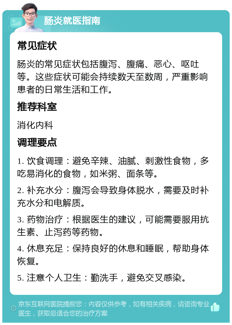 肠炎就医指南 常见症状 肠炎的常见症状包括腹泻、腹痛、恶心、呕吐等。这些症状可能会持续数天至数周，严重影响患者的日常生活和工作。 推荐科室 消化内科 调理要点 1. 饮食调理：避免辛辣、油腻、刺激性食物，多吃易消化的食物，如米粥、面条等。 2. 补充水分：腹泻会导致身体脱水，需要及时补充水分和电解质。 3. 药物治疗：根据医生的建议，可能需要服用抗生素、止泻药等药物。 4. 休息充足：保持良好的休息和睡眠，帮助身体恢复。 5. 注意个人卫生：勤洗手，避免交叉感染。