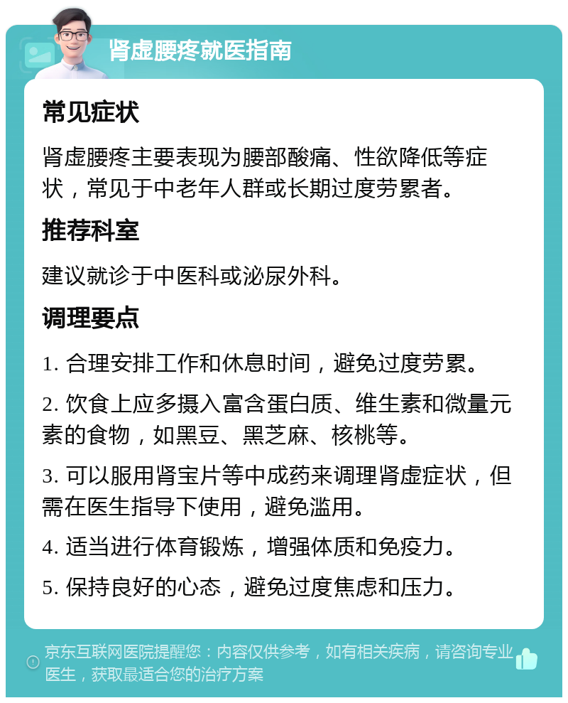 肾虚腰疼就医指南 常见症状 肾虚腰疼主要表现为腰部酸痛、性欲降低等症状，常见于中老年人群或长期过度劳累者。 推荐科室 建议就诊于中医科或泌尿外科。 调理要点 1. 合理安排工作和休息时间，避免过度劳累。 2. 饮食上应多摄入富含蛋白质、维生素和微量元素的食物，如黑豆、黑芝麻、核桃等。 3. 可以服用肾宝片等中成药来调理肾虚症状，但需在医生指导下使用，避免滥用。 4. 适当进行体育锻炼，增强体质和免疫力。 5. 保持良好的心态，避免过度焦虑和压力。