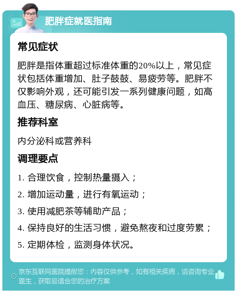 肥胖症就医指南 常见症状 肥胖是指体重超过标准体重的20%以上，常见症状包括体重增加、肚子鼓鼓、易疲劳等。肥胖不仅影响外观，还可能引发一系列健康问题，如高血压、糖尿病、心脏病等。 推荐科室 内分泌科或营养科 调理要点 1. 合理饮食，控制热量摄入； 2. 增加运动量，进行有氧运动； 3. 使用减肥茶等辅助产品； 4. 保持良好的生活习惯，避免熬夜和过度劳累； 5. 定期体检，监测身体状况。