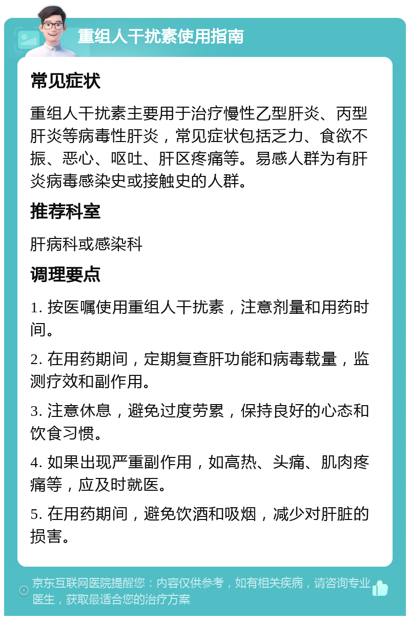 重组人干扰素使用指南 常见症状 重组人干扰素主要用于治疗慢性乙型肝炎、丙型肝炎等病毒性肝炎，常见症状包括乏力、食欲不振、恶心、呕吐、肝区疼痛等。易感人群为有肝炎病毒感染史或接触史的人群。 推荐科室 肝病科或感染科 调理要点 1. 按医嘱使用重组人干扰素，注意剂量和用药时间。 2. 在用药期间，定期复查肝功能和病毒载量，监测疗效和副作用。 3. 注意休息，避免过度劳累，保持良好的心态和饮食习惯。 4. 如果出现严重副作用，如高热、头痛、肌肉疼痛等，应及时就医。 5. 在用药期间，避免饮酒和吸烟，减少对肝脏的损害。