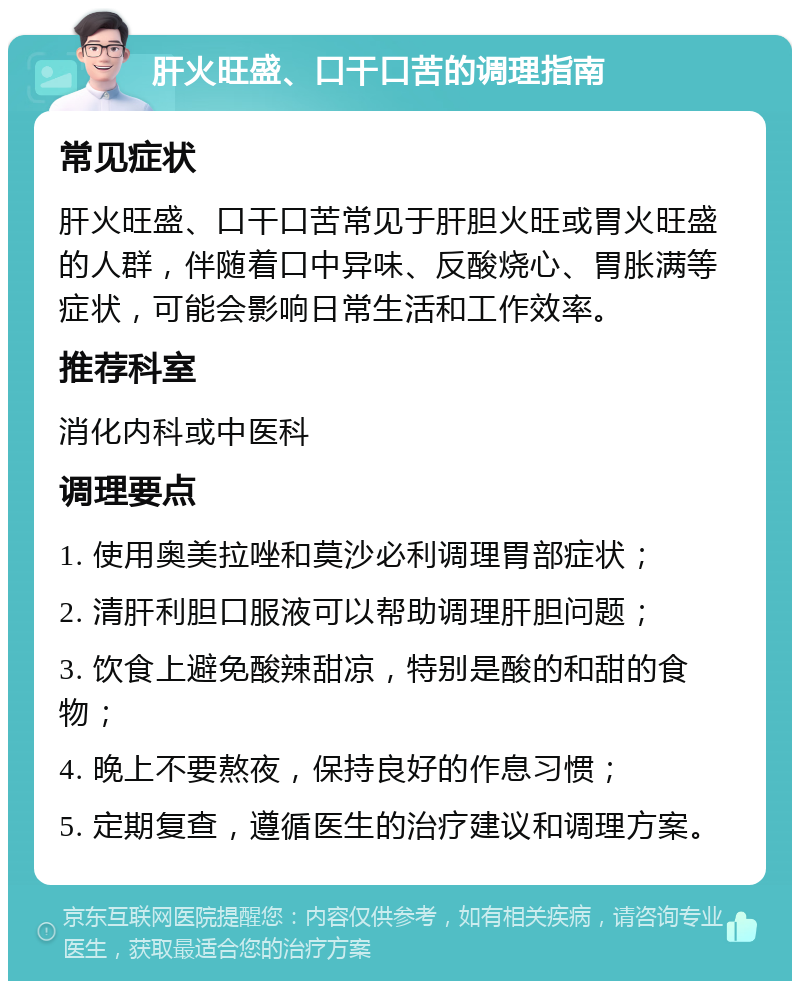 肝火旺盛、口干口苦的调理指南 常见症状 肝火旺盛、口干口苦常见于肝胆火旺或胃火旺盛的人群，伴随着口中异味、反酸烧心、胃胀满等症状，可能会影响日常生活和工作效率。 推荐科室 消化内科或中医科 调理要点 1. 使用奥美拉唑和莫沙必利调理胃部症状； 2. 清肝利胆口服液可以帮助调理肝胆问题； 3. 饮食上避免酸辣甜凉，特别是酸的和甜的食物； 4. 晚上不要熬夜，保持良好的作息习惯； 5. 定期复查，遵循医生的治疗建议和调理方案。