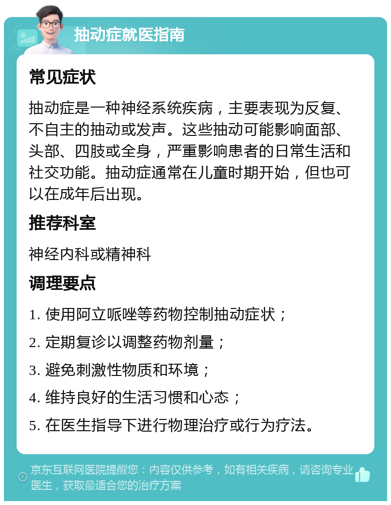 抽动症就医指南 常见症状 抽动症是一种神经系统疾病，主要表现为反复、不自主的抽动或发声。这些抽动可能影响面部、头部、四肢或全身，严重影响患者的日常生活和社交功能。抽动症通常在儿童时期开始，但也可以在成年后出现。 推荐科室 神经内科或精神科 调理要点 1. 使用阿立哌唑等药物控制抽动症状； 2. 定期复诊以调整药物剂量； 3. 避免刺激性物质和环境； 4. 维持良好的生活习惯和心态； 5. 在医生指导下进行物理治疗或行为疗法。