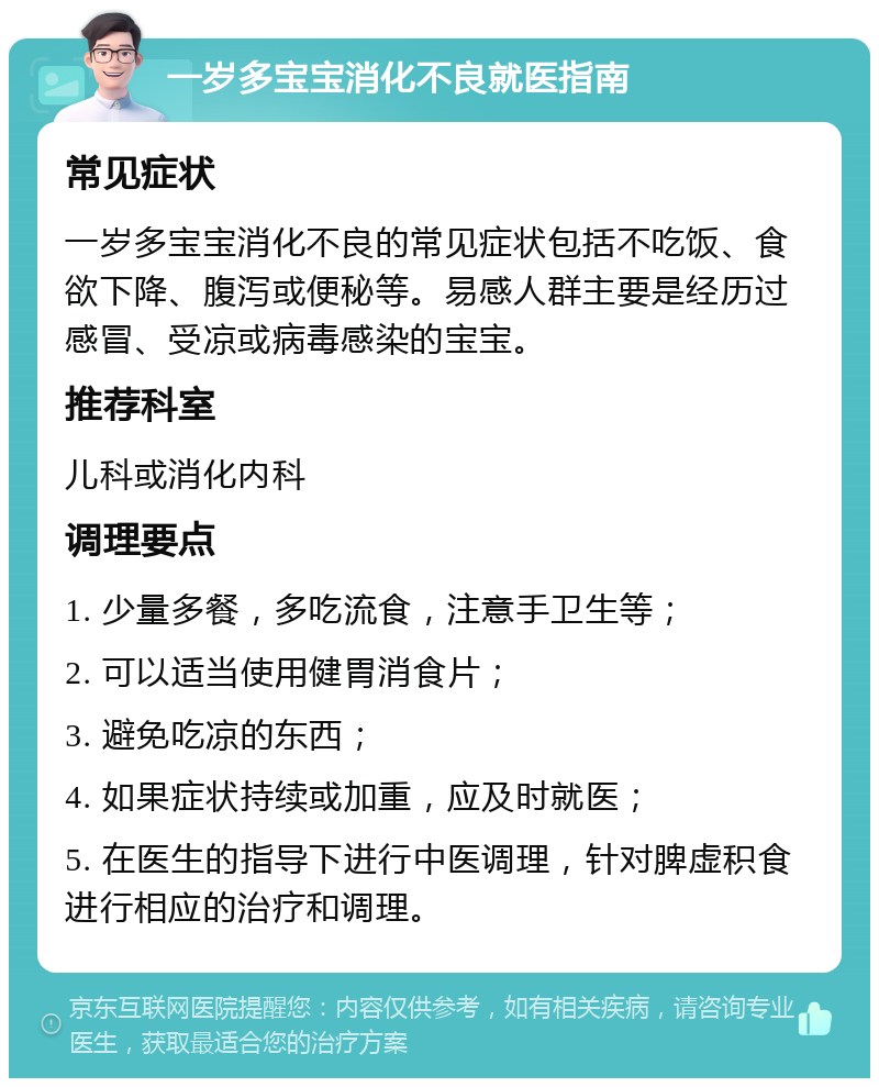 一岁多宝宝消化不良就医指南 常见症状 一岁多宝宝消化不良的常见症状包括不吃饭、食欲下降、腹泻或便秘等。易感人群主要是经历过感冒、受凉或病毒感染的宝宝。 推荐科室 儿科或消化内科 调理要点 1. 少量多餐，多吃流食，注意手卫生等； 2. 可以适当使用健胃消食片； 3. 避免吃凉的东西； 4. 如果症状持续或加重，应及时就医； 5. 在医生的指导下进行中医调理，针对脾虚积食进行相应的治疗和调理。