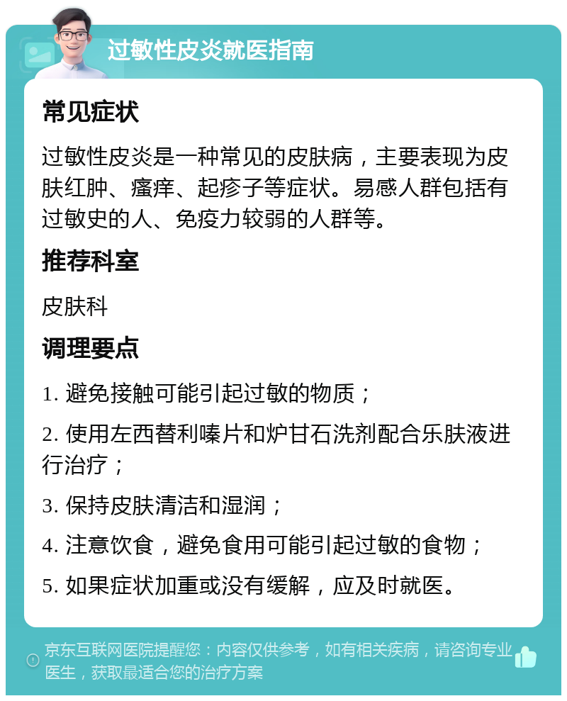 过敏性皮炎就医指南 常见症状 过敏性皮炎是一种常见的皮肤病，主要表现为皮肤红肿、瘙痒、起疹子等症状。易感人群包括有过敏史的人、免疫力较弱的人群等。 推荐科室 皮肤科 调理要点 1. 避免接触可能引起过敏的物质； 2. 使用左西替利嗪片和炉甘石洗剂配合乐肤液进行治疗； 3. 保持皮肤清洁和湿润； 4. 注意饮食，避免食用可能引起过敏的食物； 5. 如果症状加重或没有缓解，应及时就医。