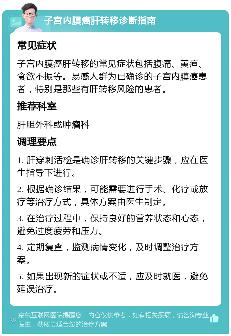 子宫内膜癌肝转移诊断指南 常见症状 子宫内膜癌肝转移的常见症状包括腹痛、黄疸、食欲不振等。易感人群为已确诊的子宫内膜癌患者，特别是那些有肝转移风险的患者。 推荐科室 肝胆外科或肿瘤科 调理要点 1. 肝穿刺活检是确诊肝转移的关键步骤，应在医生指导下进行。 2. 根据确诊结果，可能需要进行手术、化疗或放疗等治疗方式，具体方案由医生制定。 3. 在治疗过程中，保持良好的营养状态和心态，避免过度疲劳和压力。 4. 定期复查，监测病情变化，及时调整治疗方案。 5. 如果出现新的症状或不适，应及时就医，避免延误治疗。