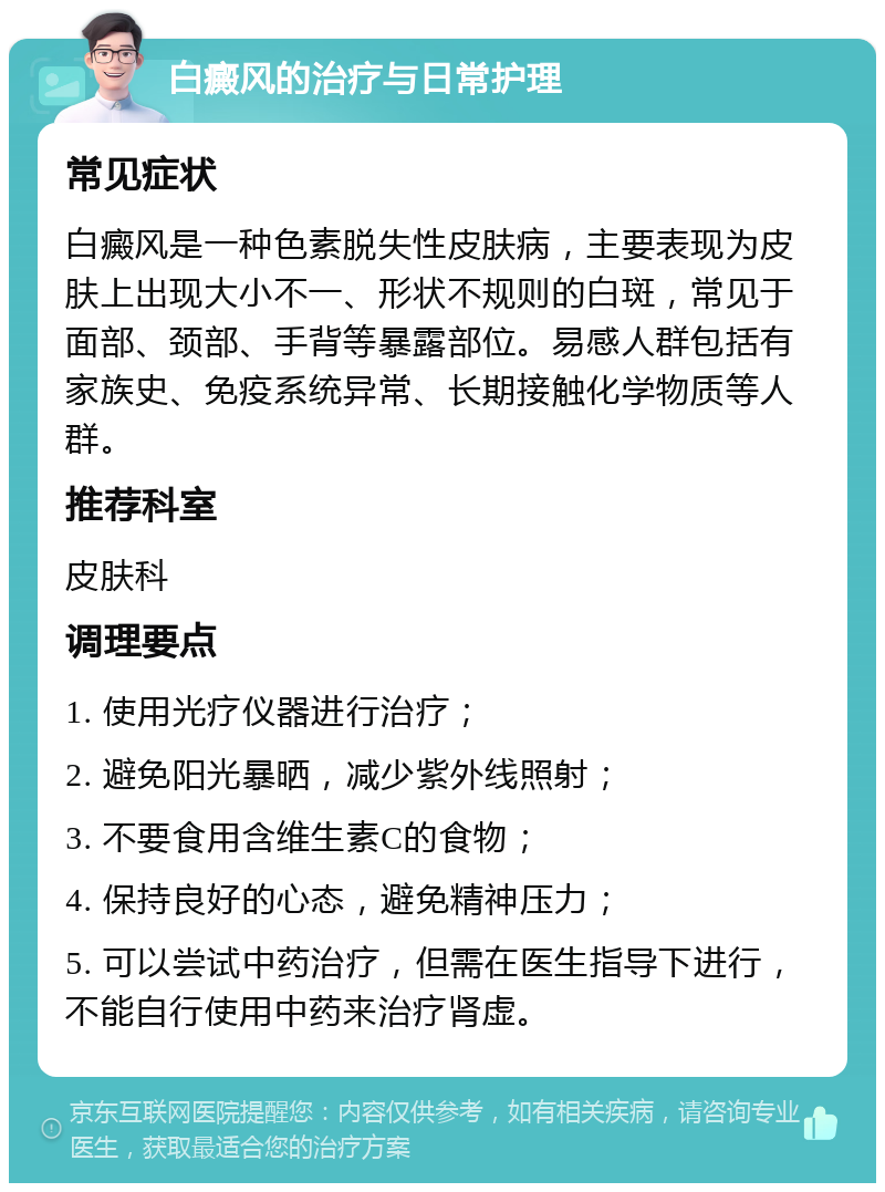 白癜风的治疗与日常护理 常见症状 白癜风是一种色素脱失性皮肤病，主要表现为皮肤上出现大小不一、形状不规则的白斑，常见于面部、颈部、手背等暴露部位。易感人群包括有家族史、免疫系统异常、长期接触化学物质等人群。 推荐科室 皮肤科 调理要点 1. 使用光疗仪器进行治疗； 2. 避免阳光暴晒，减少紫外线照射； 3. 不要食用含维生素C的食物； 4. 保持良好的心态，避免精神压力； 5. 可以尝试中药治疗，但需在医生指导下进行，不能自行使用中药来治疗肾虚。