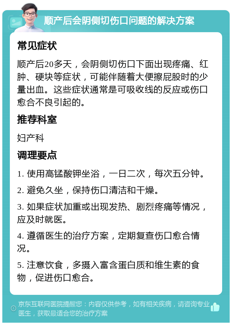 顺产后会阴侧切伤口问题的解决方案 常见症状 顺产后20多天，会阴侧切伤口下面出现疼痛、红肿、硬块等症状，可能伴随着大便擦屁股时的少量出血。这些症状通常是可吸收线的反应或伤口愈合不良引起的。 推荐科室 妇产科 调理要点 1. 使用高锰酸钾坐浴，一日二次，每次五分钟。 2. 避免久坐，保持伤口清洁和干燥。 3. 如果症状加重或出现发热、剧烈疼痛等情况，应及时就医。 4. 遵循医生的治疗方案，定期复查伤口愈合情况。 5. 注意饮食，多摄入富含蛋白质和维生素的食物，促进伤口愈合。