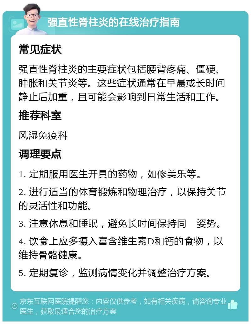 强直性脊柱炎的在线治疗指南 常见症状 强直性脊柱炎的主要症状包括腰背疼痛、僵硬、肿胀和关节炎等。这些症状通常在早晨或长时间静止后加重，且可能会影响到日常生活和工作。 推荐科室 风湿免疫科 调理要点 1. 定期服用医生开具的药物，如修美乐等。 2. 进行适当的体育锻炼和物理治疗，以保持关节的灵活性和功能。 3. 注意休息和睡眠，避免长时间保持同一姿势。 4. 饮食上应多摄入富含维生素D和钙的食物，以维持骨骼健康。 5. 定期复诊，监测病情变化并调整治疗方案。