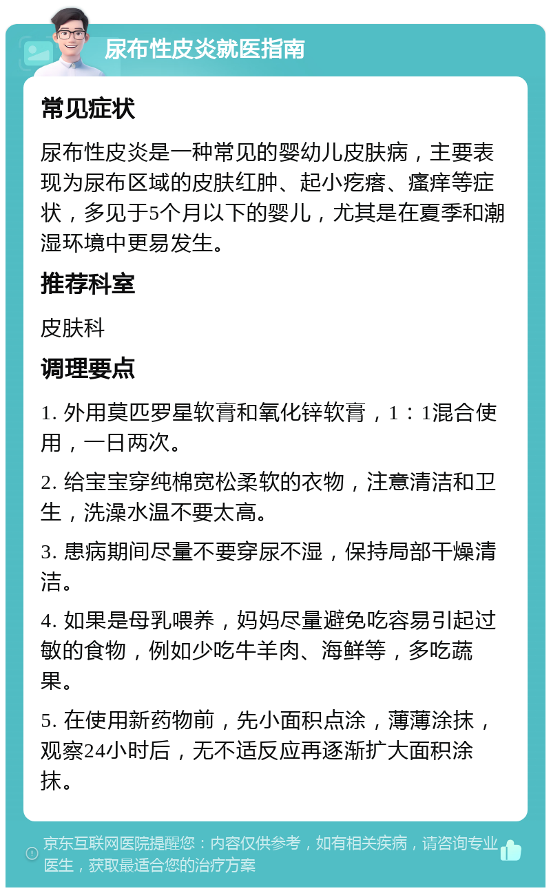 尿布性皮炎就医指南 常见症状 尿布性皮炎是一种常见的婴幼儿皮肤病，主要表现为尿布区域的皮肤红肿、起小疙瘩、瘙痒等症状，多见于5个月以下的婴儿，尤其是在夏季和潮湿环境中更易发生。 推荐科室 皮肤科 调理要点 1. 外用莫匹罗星软膏和氧化锌软膏，1：1混合使用，一日两次。 2. 给宝宝穿纯棉宽松柔软的衣物，注意清洁和卫生，洗澡水温不要太高。 3. 患病期间尽量不要穿尿不湿，保持局部干燥清洁。 4. 如果是母乳喂养，妈妈尽量避免吃容易引起过敏的食物，例如少吃牛羊肉、海鲜等，多吃蔬果。 5. 在使用新药物前，先小面积点涂，薄薄涂抹，观察24小时后，无不适反应再逐渐扩大面积涂抹。