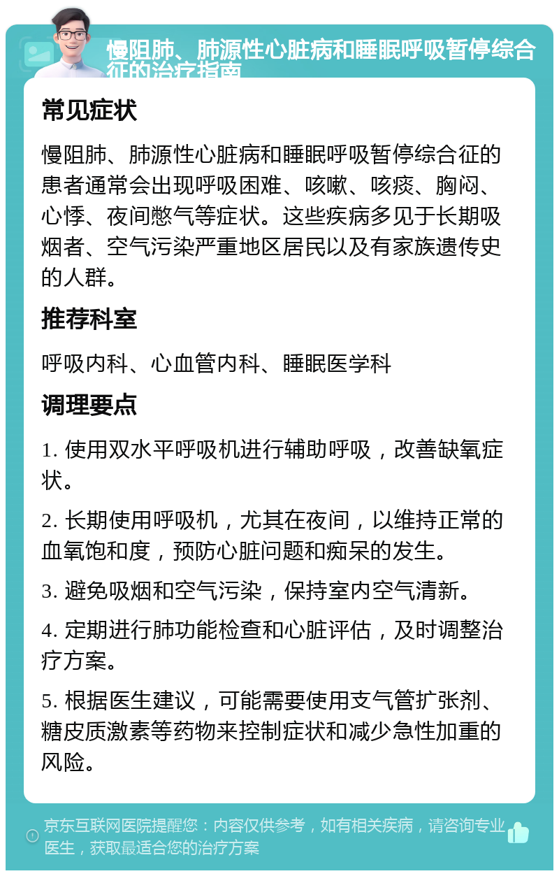 慢阻肺、肺源性心脏病和睡眠呼吸暂停综合征的治疗指南 常见症状 慢阻肺、肺源性心脏病和睡眠呼吸暂停综合征的患者通常会出现呼吸困难、咳嗽、咳痰、胸闷、心悸、夜间憋气等症状。这些疾病多见于长期吸烟者、空气污染严重地区居民以及有家族遗传史的人群。 推荐科室 呼吸内科、心血管内科、睡眠医学科 调理要点 1. 使用双水平呼吸机进行辅助呼吸，改善缺氧症状。 2. 长期使用呼吸机，尤其在夜间，以维持正常的血氧饱和度，预防心脏问题和痴呆的发生。 3. 避免吸烟和空气污染，保持室内空气清新。 4. 定期进行肺功能检查和心脏评估，及时调整治疗方案。 5. 根据医生建议，可能需要使用支气管扩张剂、糖皮质激素等药物来控制症状和减少急性加重的风险。