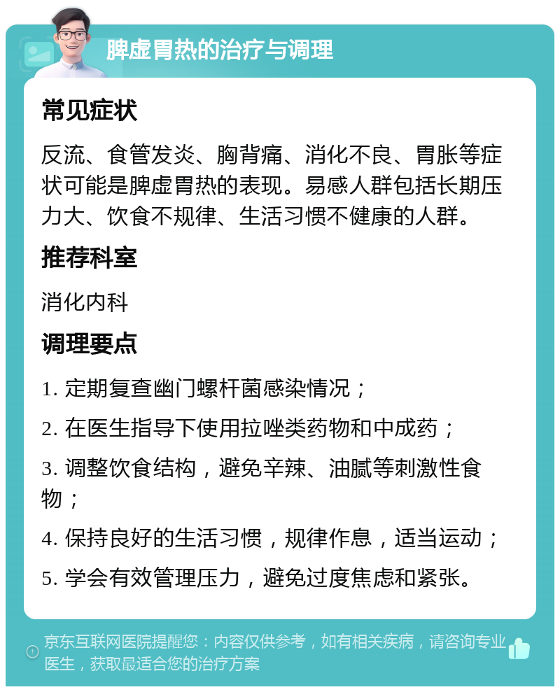 脾虚胃热的治疗与调理 常见症状 反流、食管发炎、胸背痛、消化不良、胃胀等症状可能是脾虚胃热的表现。易感人群包括长期压力大、饮食不规律、生活习惯不健康的人群。 推荐科室 消化内科 调理要点 1. 定期复查幽门螺杆菌感染情况； 2. 在医生指导下使用拉唑类药物和中成药； 3. 调整饮食结构，避免辛辣、油腻等刺激性食物； 4. 保持良好的生活习惯，规律作息，适当运动； 5. 学会有效管理压力，避免过度焦虑和紧张。