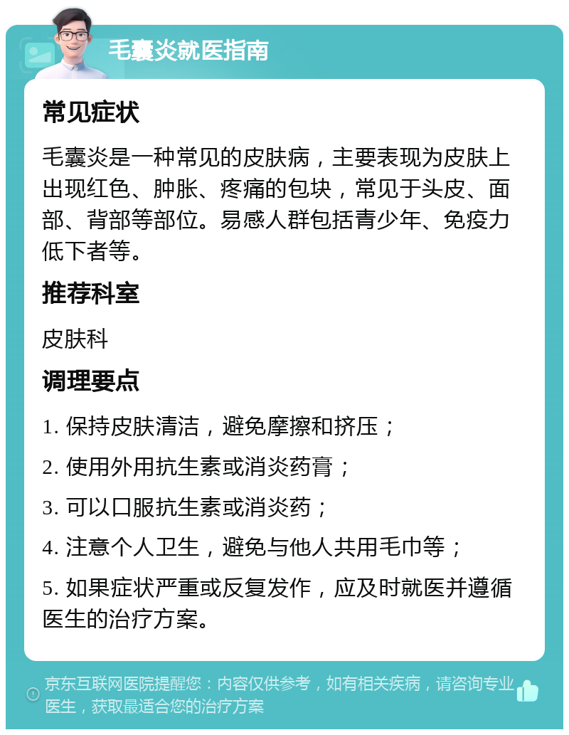 毛囊炎就医指南 常见症状 毛囊炎是一种常见的皮肤病，主要表现为皮肤上出现红色、肿胀、疼痛的包块，常见于头皮、面部、背部等部位。易感人群包括青少年、免疫力低下者等。 推荐科室 皮肤科 调理要点 1. 保持皮肤清洁，避免摩擦和挤压； 2. 使用外用抗生素或消炎药膏； 3. 可以口服抗生素或消炎药； 4. 注意个人卫生，避免与他人共用毛巾等； 5. 如果症状严重或反复发作，应及时就医并遵循医生的治疗方案。