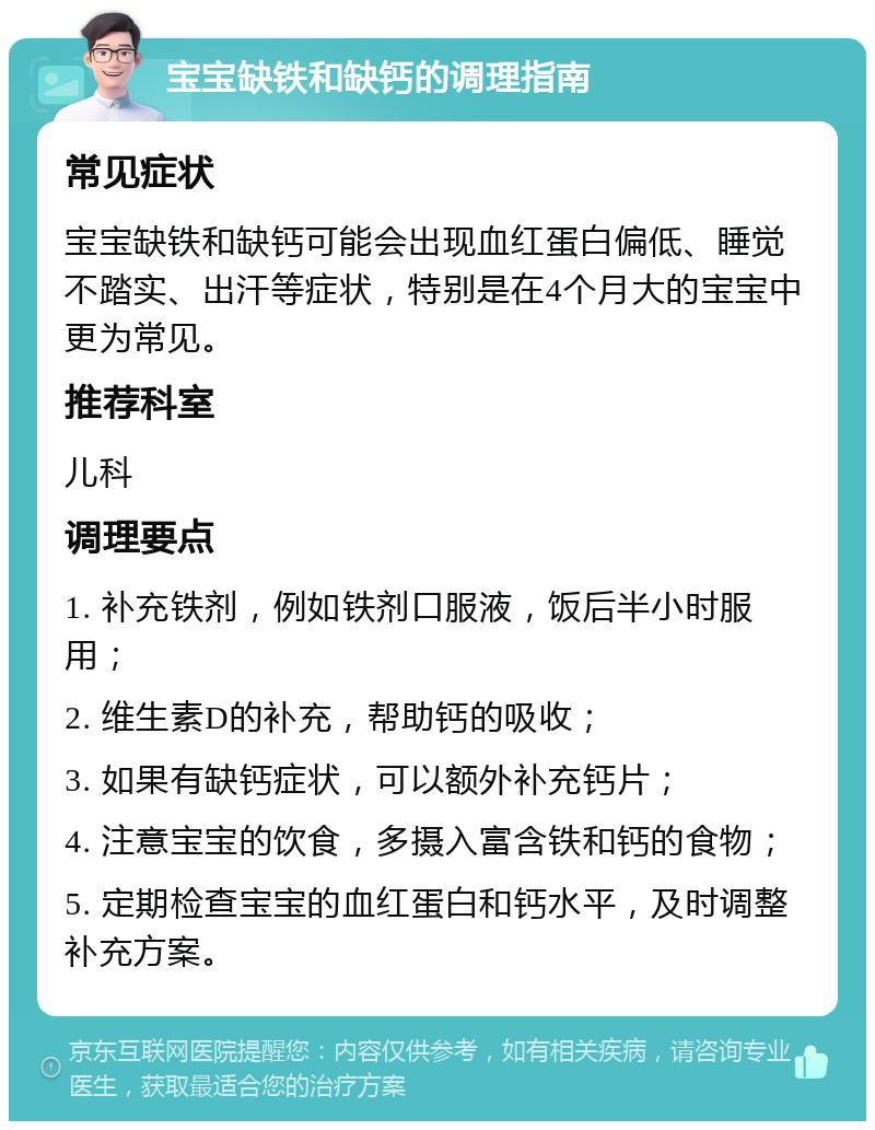 宝宝缺铁和缺钙的调理指南 常见症状 宝宝缺铁和缺钙可能会出现血红蛋白偏低、睡觉不踏实、出汗等症状，特别是在4个月大的宝宝中更为常见。 推荐科室 儿科 调理要点 1. 补充铁剂，例如铁剂口服液，饭后半小时服用； 2. 维生素D的补充，帮助钙的吸收； 3. 如果有缺钙症状，可以额外补充钙片； 4. 注意宝宝的饮食，多摄入富含铁和钙的食物； 5. 定期检查宝宝的血红蛋白和钙水平，及时调整补充方案。