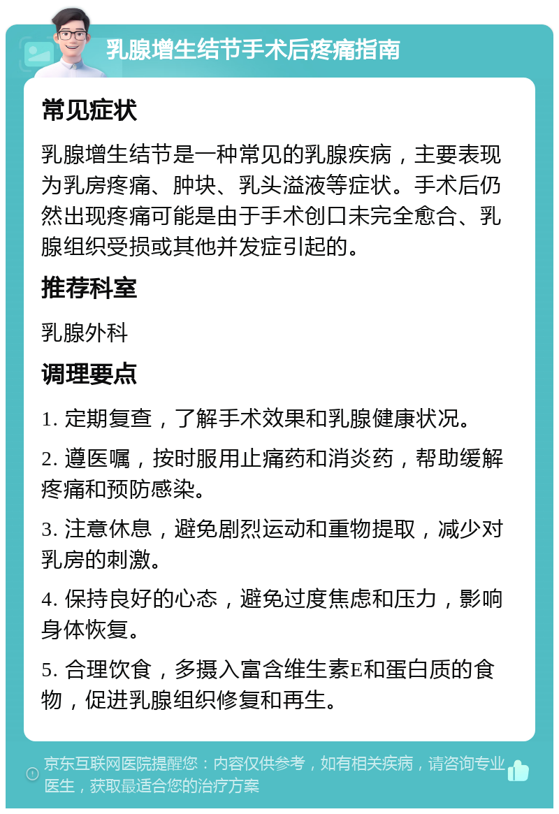 乳腺增生结节手术后疼痛指南 常见症状 乳腺增生结节是一种常见的乳腺疾病，主要表现为乳房疼痛、肿块、乳头溢液等症状。手术后仍然出现疼痛可能是由于手术创口未完全愈合、乳腺组织受损或其他并发症引起的。 推荐科室 乳腺外科 调理要点 1. 定期复查，了解手术效果和乳腺健康状况。 2. 遵医嘱，按时服用止痛药和消炎药，帮助缓解疼痛和预防感染。 3. 注意休息，避免剧烈运动和重物提取，减少对乳房的刺激。 4. 保持良好的心态，避免过度焦虑和压力，影响身体恢复。 5. 合理饮食，多摄入富含维生素E和蛋白质的食物，促进乳腺组织修复和再生。