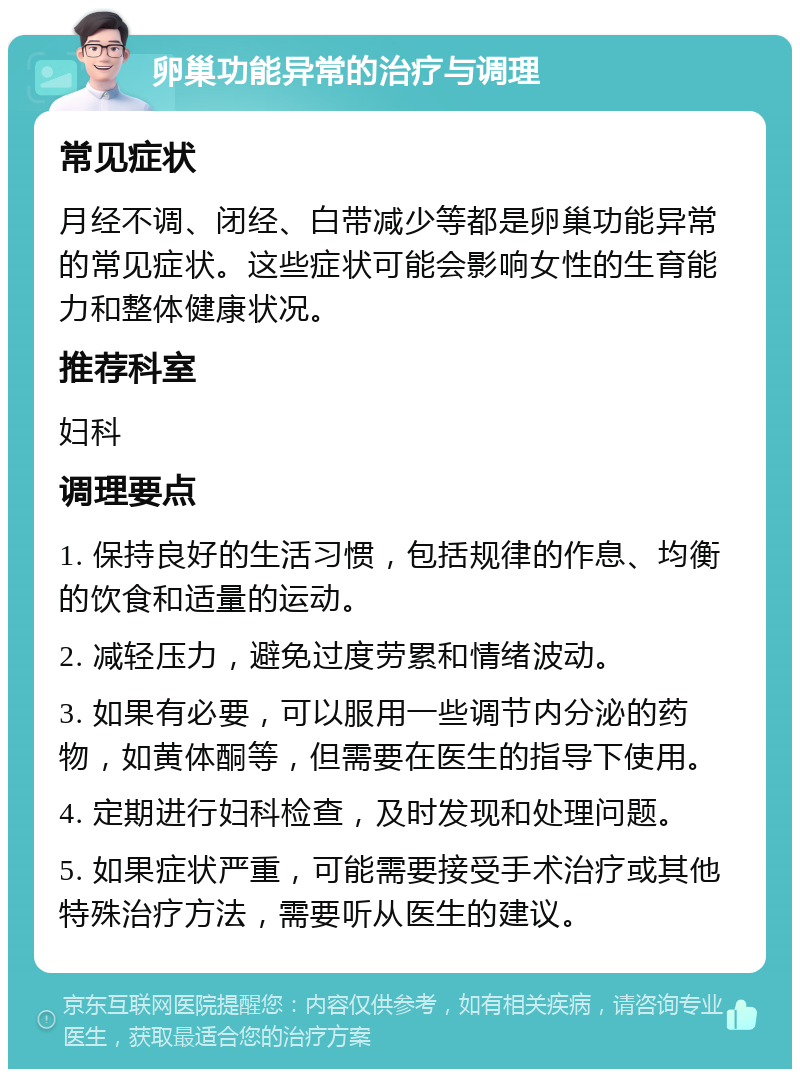 卵巢功能异常的治疗与调理 常见症状 月经不调、闭经、白带减少等都是卵巢功能异常的常见症状。这些症状可能会影响女性的生育能力和整体健康状况。 推荐科室 妇科 调理要点 1. 保持良好的生活习惯，包括规律的作息、均衡的饮食和适量的运动。 2. 减轻压力，避免过度劳累和情绪波动。 3. 如果有必要，可以服用一些调节内分泌的药物，如黄体酮等，但需要在医生的指导下使用。 4. 定期进行妇科检查，及时发现和处理问题。 5. 如果症状严重，可能需要接受手术治疗或其他特殊治疗方法，需要听从医生的建议。