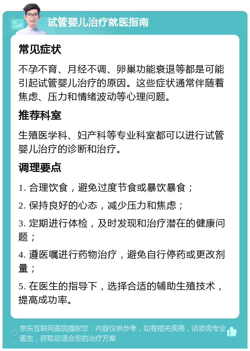 试管婴儿治疗就医指南 常见症状 不孕不育、月经不调、卵巢功能衰退等都是可能引起试管婴儿治疗的原因。这些症状通常伴随着焦虑、压力和情绪波动等心理问题。 推荐科室 生殖医学科、妇产科等专业科室都可以进行试管婴儿治疗的诊断和治疗。 调理要点 1. 合理饮食，避免过度节食或暴饮暴食； 2. 保持良好的心态，减少压力和焦虑； 3. 定期进行体检，及时发现和治疗潜在的健康问题； 4. 遵医嘱进行药物治疗，避免自行停药或更改剂量； 5. 在医生的指导下，选择合适的辅助生殖技术，提高成功率。