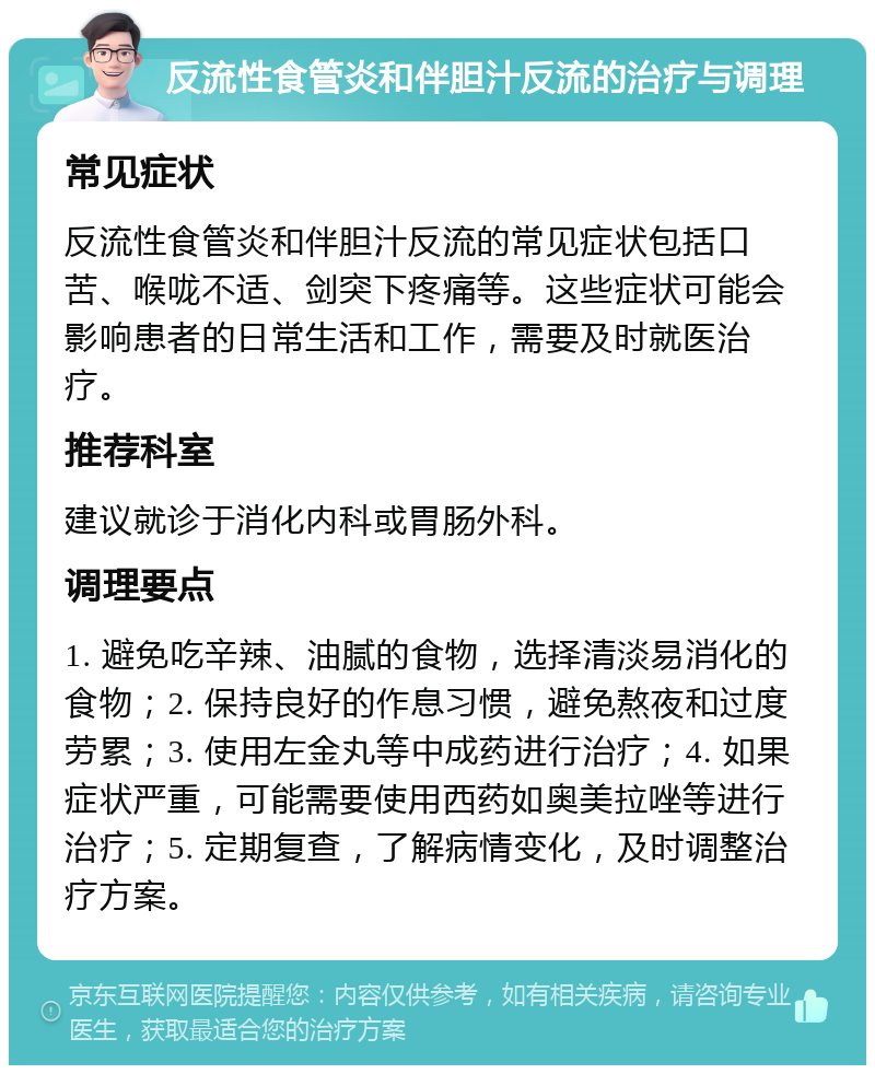 反流性食管炎和伴胆汁反流的治疗与调理 常见症状 反流性食管炎和伴胆汁反流的常见症状包括口苦、喉咙不适、剑突下疼痛等。这些症状可能会影响患者的日常生活和工作，需要及时就医治疗。 推荐科室 建议就诊于消化内科或胃肠外科。 调理要点 1. 避免吃辛辣、油腻的食物，选择清淡易消化的食物；2. 保持良好的作息习惯，避免熬夜和过度劳累；3. 使用左金丸等中成药进行治疗；4. 如果症状严重，可能需要使用西药如奥美拉唑等进行治疗；5. 定期复查，了解病情变化，及时调整治疗方案。