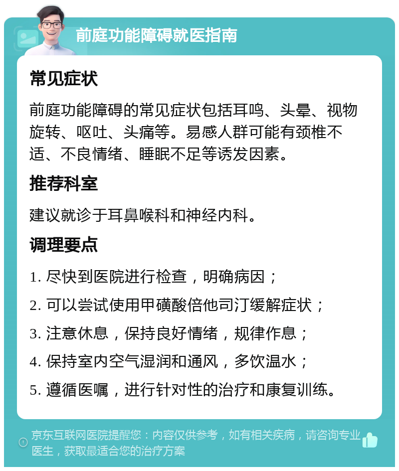 前庭功能障碍就医指南 常见症状 前庭功能障碍的常见症状包括耳鸣、头晕、视物旋转、呕吐、头痛等。易感人群可能有颈椎不适、不良情绪、睡眠不足等诱发因素。 推荐科室 建议就诊于耳鼻喉科和神经内科。 调理要点 1. 尽快到医院进行检查，明确病因； 2. 可以尝试使用甲磺酸倍他司汀缓解症状； 3. 注意休息，保持良好情绪，规律作息； 4. 保持室内空气湿润和通风，多饮温水； 5. 遵循医嘱，进行针对性的治疗和康复训练。