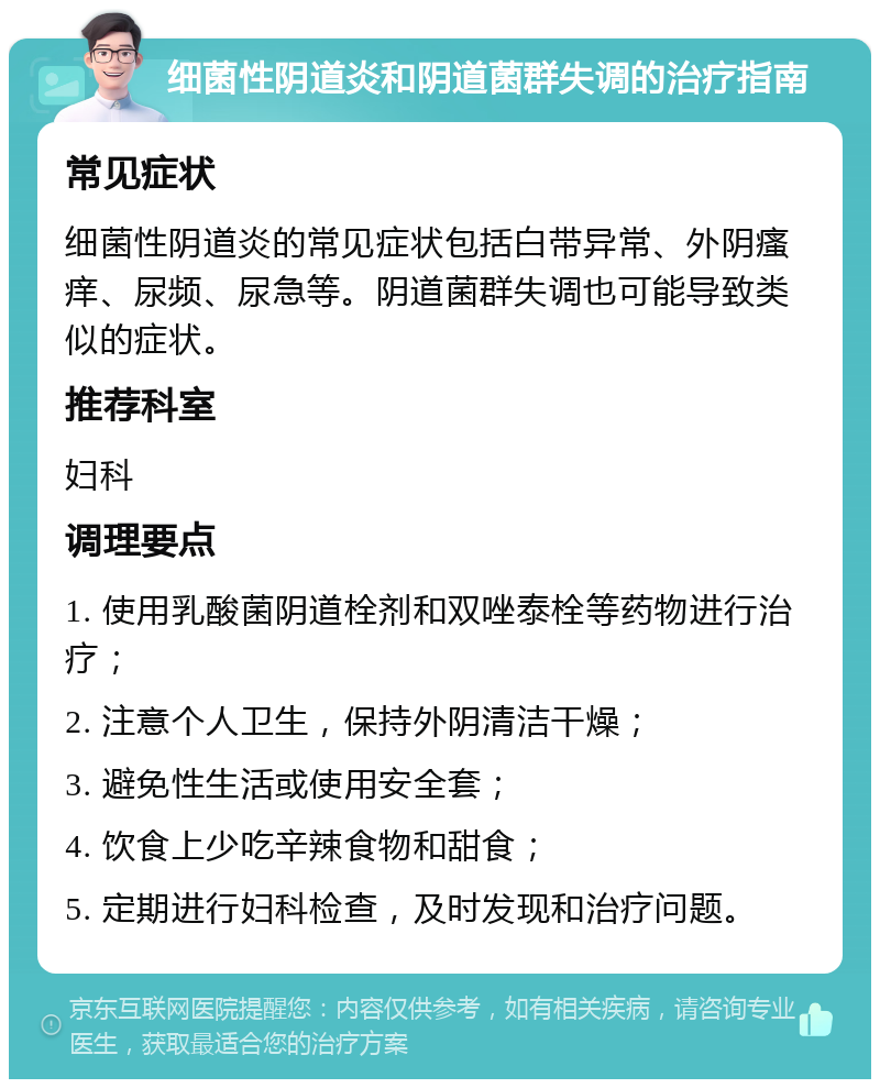 细菌性阴道炎和阴道菌群失调的治疗指南 常见症状 细菌性阴道炎的常见症状包括白带异常、外阴瘙痒、尿频、尿急等。阴道菌群失调也可能导致类似的症状。 推荐科室 妇科 调理要点 1. 使用乳酸菌阴道栓剂和双唑泰栓等药物进行治疗； 2. 注意个人卫生，保持外阴清洁干燥； 3. 避免性生活或使用安全套； 4. 饮食上少吃辛辣食物和甜食； 5. 定期进行妇科检查，及时发现和治疗问题。