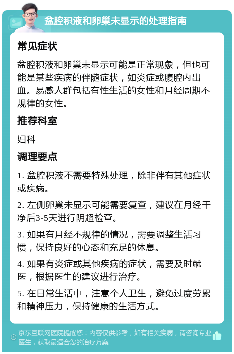 盆腔积液和卵巢未显示的处理指南 常见症状 盆腔积液和卵巢未显示可能是正常现象，但也可能是某些疾病的伴随症状，如炎症或腹腔内出血。易感人群包括有性生活的女性和月经周期不规律的女性。 推荐科室 妇科 调理要点 1. 盆腔积液不需要特殊处理，除非伴有其他症状或疾病。 2. 左侧卵巢未显示可能需要复查，建议在月经干净后3-5天进行阴超检查。 3. 如果有月经不规律的情况，需要调整生活习惯，保持良好的心态和充足的休息。 4. 如果有炎症或其他疾病的症状，需要及时就医，根据医生的建议进行治疗。 5. 在日常生活中，注意个人卫生，避免过度劳累和精神压力，保持健康的生活方式。