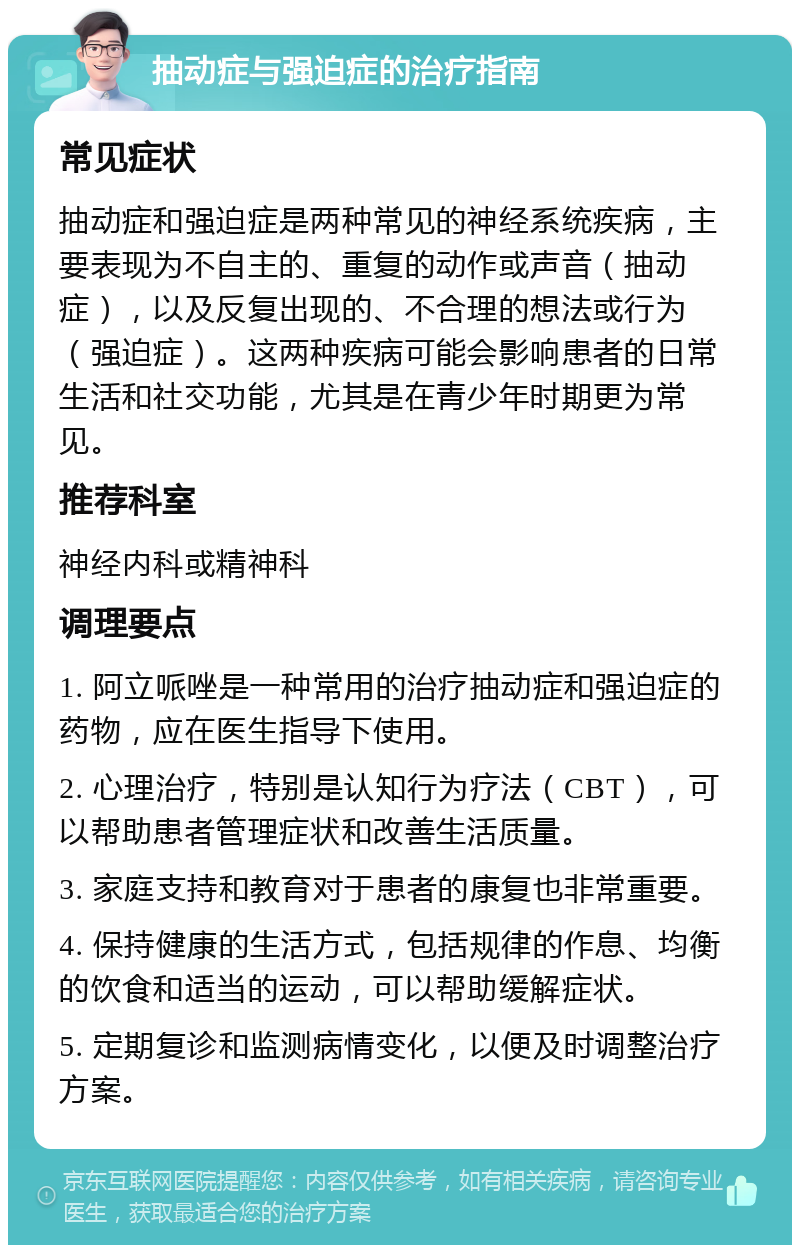 抽动症与强迫症的治疗指南 常见症状 抽动症和强迫症是两种常见的神经系统疾病，主要表现为不自主的、重复的动作或声音（抽动症），以及反复出现的、不合理的想法或行为（强迫症）。这两种疾病可能会影响患者的日常生活和社交功能，尤其是在青少年时期更为常见。 推荐科室 神经内科或精神科 调理要点 1. 阿立哌唑是一种常用的治疗抽动症和强迫症的药物，应在医生指导下使用。 2. 心理治疗，特别是认知行为疗法（CBT），可以帮助患者管理症状和改善生活质量。 3. 家庭支持和教育对于患者的康复也非常重要。 4. 保持健康的生活方式，包括规律的作息、均衡的饮食和适当的运动，可以帮助缓解症状。 5. 定期复诊和监测病情变化，以便及时调整治疗方案。