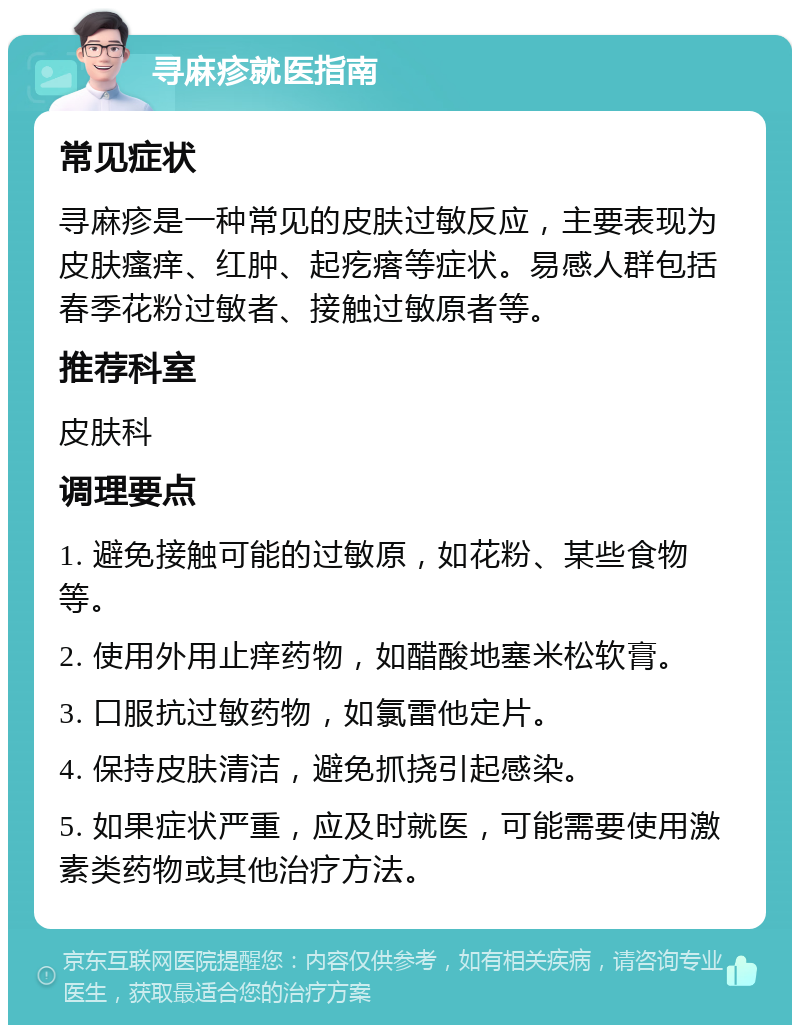 寻麻疹就医指南 常见症状 寻麻疹是一种常见的皮肤过敏反应，主要表现为皮肤瘙痒、红肿、起疙瘩等症状。易感人群包括春季花粉过敏者、接触过敏原者等。 推荐科室 皮肤科 调理要点 1. 避免接触可能的过敏原，如花粉、某些食物等。 2. 使用外用止痒药物，如醋酸地塞米松软膏。 3. 口服抗过敏药物，如氯雷他定片。 4. 保持皮肤清洁，避免抓挠引起感染。 5. 如果症状严重，应及时就医，可能需要使用激素类药物或其他治疗方法。