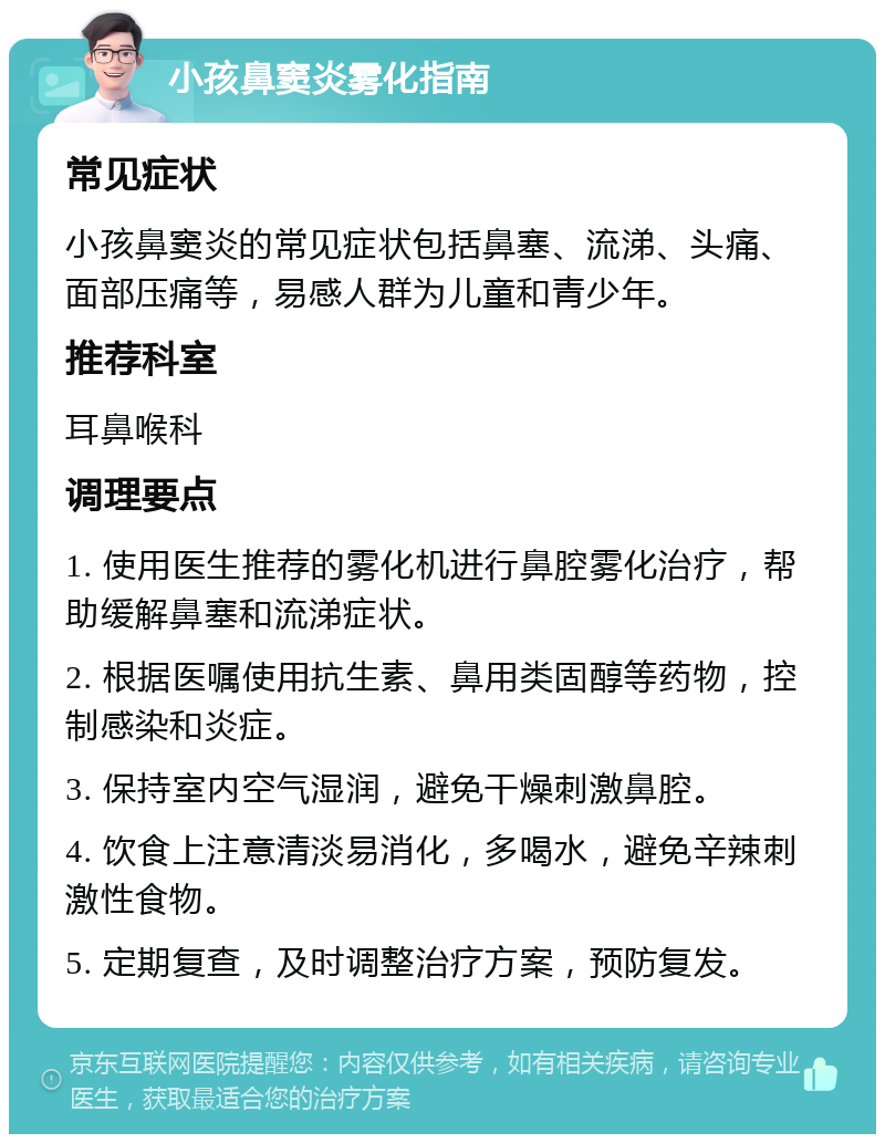 小孩鼻窦炎雾化指南 常见症状 小孩鼻窦炎的常见症状包括鼻塞、流涕、头痛、面部压痛等，易感人群为儿童和青少年。 推荐科室 耳鼻喉科 调理要点 1. 使用医生推荐的雾化机进行鼻腔雾化治疗，帮助缓解鼻塞和流涕症状。 2. 根据医嘱使用抗生素、鼻用类固醇等药物，控制感染和炎症。 3. 保持室内空气湿润，避免干燥刺激鼻腔。 4. 饮食上注意清淡易消化，多喝水，避免辛辣刺激性食物。 5. 定期复查，及时调整治疗方案，预防复发。