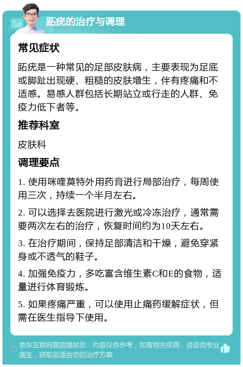 跖疣的治疗与调理 常见症状 跖疣是一种常见的足部皮肤病，主要表现为足底或脚趾出现硬、粗糙的皮肤增生，伴有疼痛和不适感。易感人群包括长期站立或行走的人群、免疫力低下者等。 推荐科室 皮肤科 调理要点 1. 使用咪喹莫特外用药膏进行局部治疗，每周使用三次，持续一个半月左右。 2. 可以选择去医院进行激光或冷冻治疗，通常需要两次左右的治疗，恢复时间约为10天左右。 3. 在治疗期间，保持足部清洁和干燥，避免穿紧身或不透气的鞋子。 4. 加强免疫力，多吃富含维生素C和E的食物，适量进行体育锻炼。 5. 如果疼痛严重，可以使用止痛药缓解症状，但需在医生指导下使用。