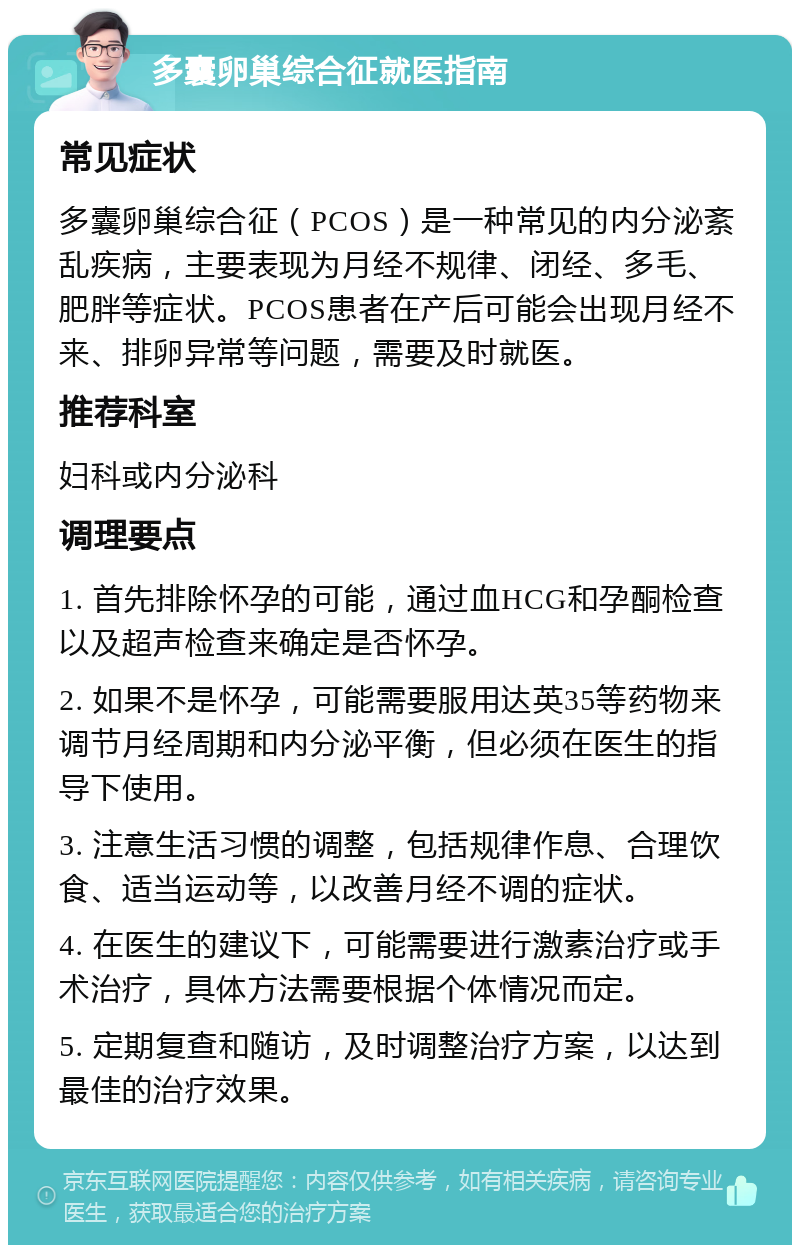 多囊卵巢综合征就医指南 常见症状 多囊卵巢综合征（PCOS）是一种常见的内分泌紊乱疾病，主要表现为月经不规律、闭经、多毛、肥胖等症状。PCOS患者在产后可能会出现月经不来、排卵异常等问题，需要及时就医。 推荐科室 妇科或内分泌科 调理要点 1. 首先排除怀孕的可能，通过血HCG和孕酮检查以及超声检查来确定是否怀孕。 2. 如果不是怀孕，可能需要服用达英35等药物来调节月经周期和内分泌平衡，但必须在医生的指导下使用。 3. 注意生活习惯的调整，包括规律作息、合理饮食、适当运动等，以改善月经不调的症状。 4. 在医生的建议下，可能需要进行激素治疗或手术治疗，具体方法需要根据个体情况而定。 5. 定期复查和随访，及时调整治疗方案，以达到最佳的治疗效果。