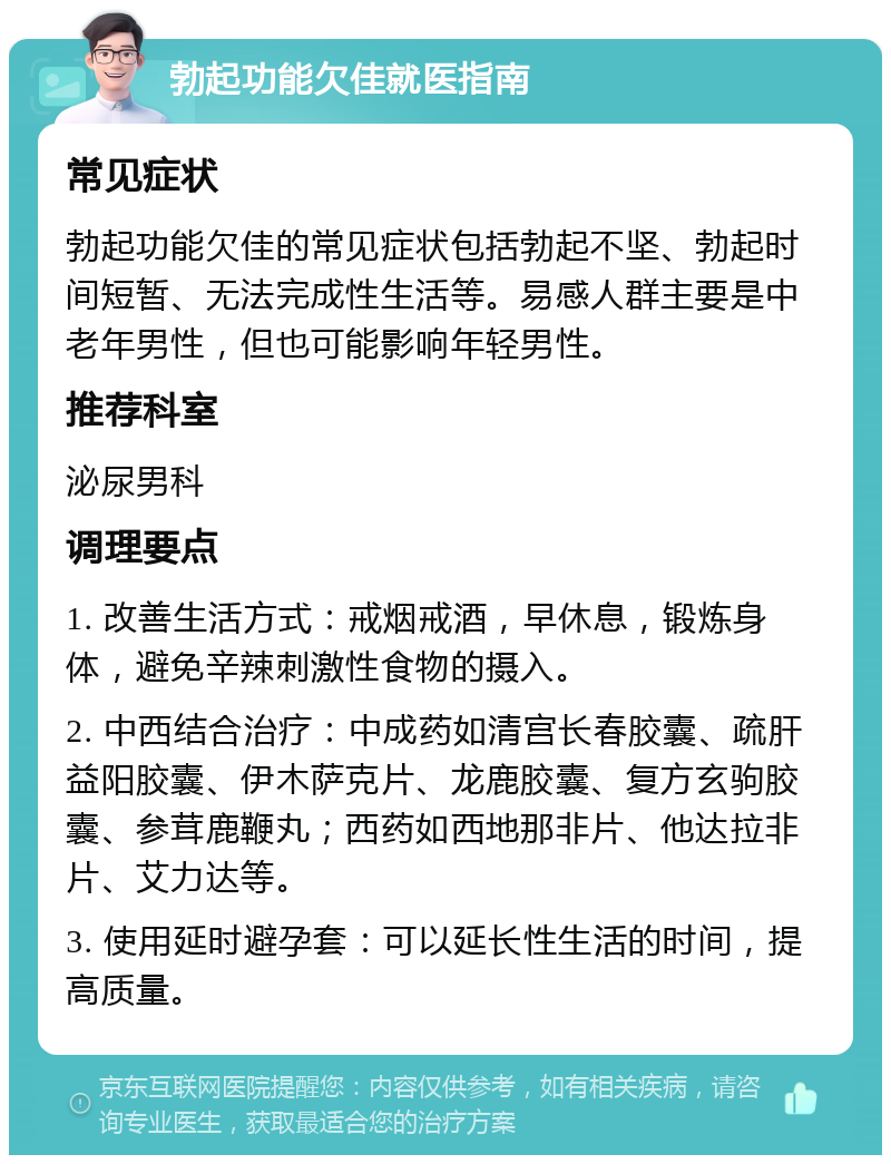 勃起功能欠佳就医指南 常见症状 勃起功能欠佳的常见症状包括勃起不坚、勃起时间短暂、无法完成性生活等。易感人群主要是中老年男性，但也可能影响年轻男性。 推荐科室 泌尿男科 调理要点 1. 改善生活方式：戒烟戒酒，早休息，锻炼身体，避免辛辣刺激性食物的摄入。 2. 中西结合治疗：中成药如清宫长春胶囊、疏肝益阳胶囊、伊木萨克片、龙鹿胶囊、复方玄驹胶囊、参茸鹿鞭丸；西药如西地那非片、他达拉非片、艾力达等。 3. 使用延时避孕套：可以延长性生活的时间，提高质量。