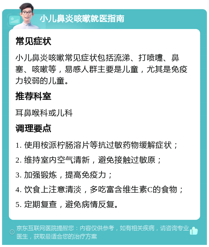 小儿鼻炎咳嗽就医指南 常见症状 小儿鼻炎咳嗽常见症状包括流涕、打喷嚏、鼻塞、咳嗽等，易感人群主要是儿童，尤其是免疫力较弱的儿童。 推荐科室 耳鼻喉科或儿科 调理要点 1. 使用桉派柠肠溶片等抗过敏药物缓解症状； 2. 维持室内空气清新，避免接触过敏原； 3. 加强锻炼，提高免疫力； 4. 饮食上注意清淡，多吃富含维生素C的食物； 5. 定期复查，避免病情反复。