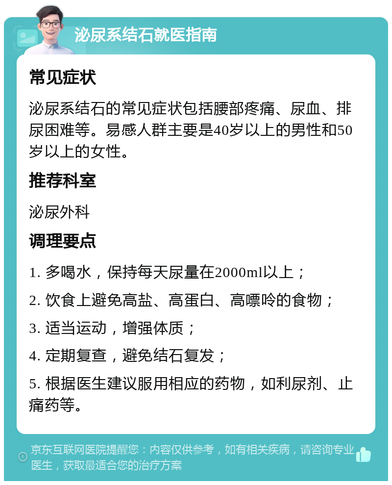 泌尿系结石就医指南 常见症状 泌尿系结石的常见症状包括腰部疼痛、尿血、排尿困难等。易感人群主要是40岁以上的男性和50岁以上的女性。 推荐科室 泌尿外科 调理要点 1. 多喝水，保持每天尿量在2000ml以上； 2. 饮食上避免高盐、高蛋白、高嘌呤的食物； 3. 适当运动，增强体质； 4. 定期复查，避免结石复发； 5. 根据医生建议服用相应的药物，如利尿剂、止痛药等。