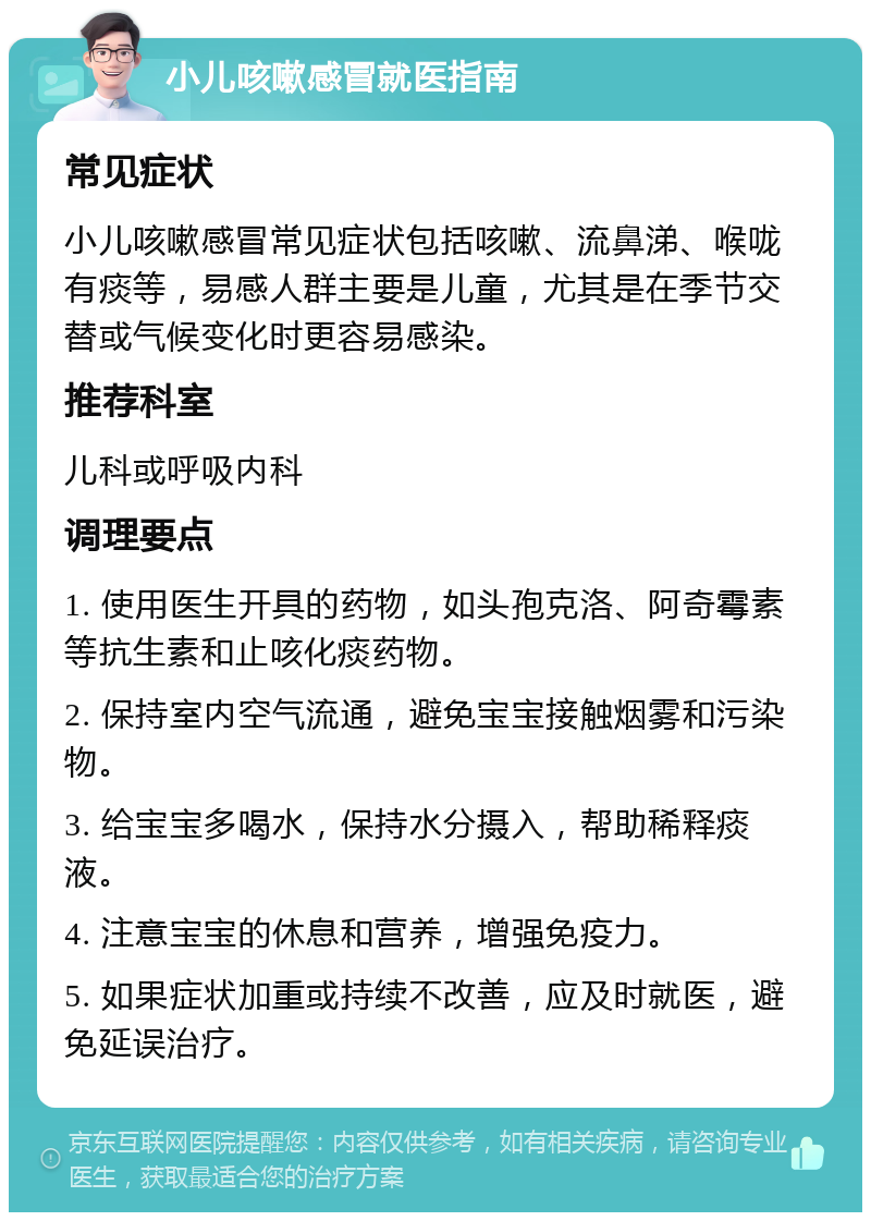 小儿咳嗽感冒就医指南 常见症状 小儿咳嗽感冒常见症状包括咳嗽、流鼻涕、喉咙有痰等，易感人群主要是儿童，尤其是在季节交替或气候变化时更容易感染。 推荐科室 儿科或呼吸内科 调理要点 1. 使用医生开具的药物，如头孢克洛、阿奇霉素等抗生素和止咳化痰药物。 2. 保持室内空气流通，避免宝宝接触烟雾和污染物。 3. 给宝宝多喝水，保持水分摄入，帮助稀释痰液。 4. 注意宝宝的休息和营养，增强免疫力。 5. 如果症状加重或持续不改善，应及时就医，避免延误治疗。