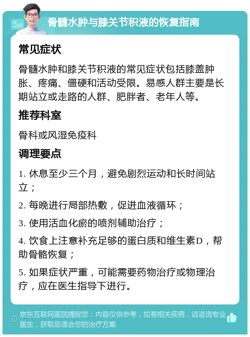 骨髓水肿与膝关节积液的恢复指南 常见症状 骨髓水肿和膝关节积液的常见症状包括膝盖肿胀、疼痛、僵硬和活动受限。易感人群主要是长期站立或走路的人群、肥胖者、老年人等。 推荐科室 骨科或风湿免疫科 调理要点 1. 休息至少三个月，避免剧烈运动和长时间站立； 2. 每晚进行局部热敷，促进血液循环； 3. 使用活血化瘀的喷剂辅助治疗； 4. 饮食上注意补充足够的蛋白质和维生素D，帮助骨骼恢复； 5. 如果症状严重，可能需要药物治疗或物理治疗，应在医生指导下进行。