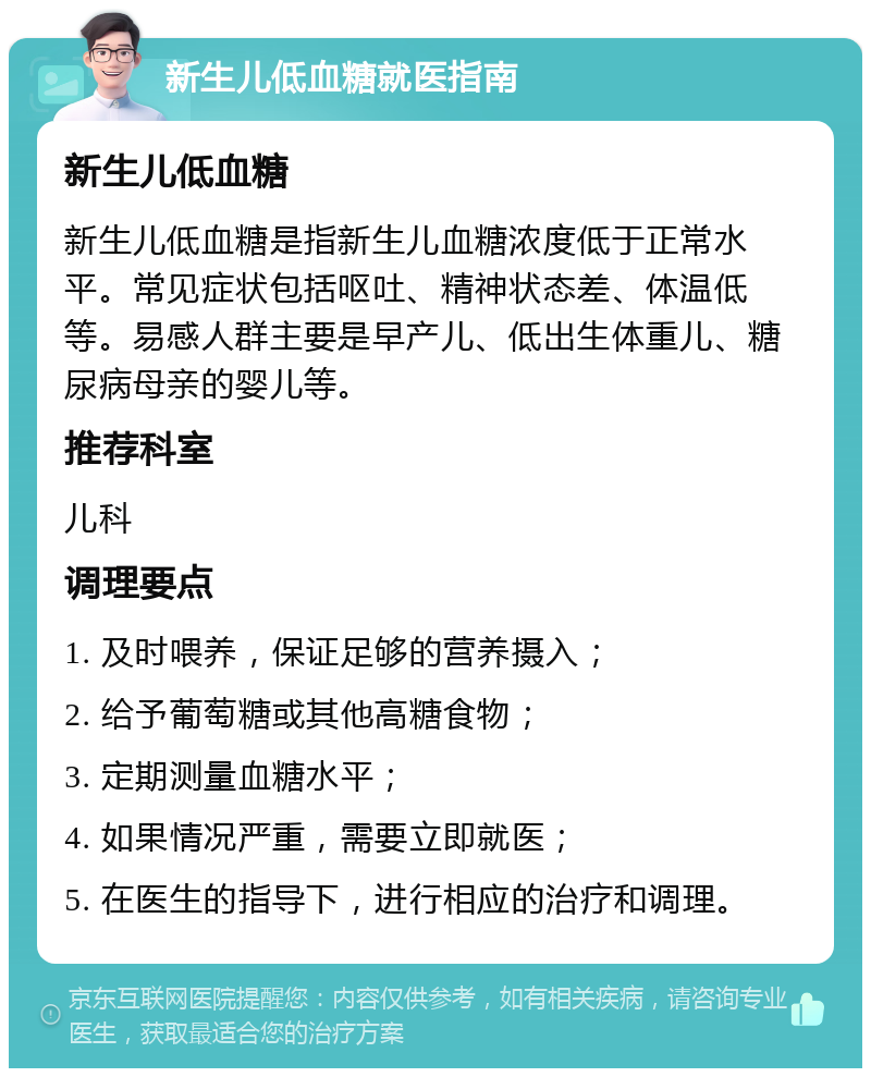 新生儿低血糖就医指南 新生儿低血糖 新生儿低血糖是指新生儿血糖浓度低于正常水平。常见症状包括呕吐、精神状态差、体温低等。易感人群主要是早产儿、低出生体重儿、糖尿病母亲的婴儿等。 推荐科室 儿科 调理要点 1. 及时喂养，保证足够的营养摄入； 2. 给予葡萄糖或其他高糖食物； 3. 定期测量血糖水平； 4. 如果情况严重，需要立即就医； 5. 在医生的指导下，进行相应的治疗和调理。