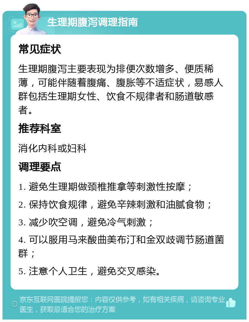 生理期腹泻调理指南 常见症状 生理期腹泻主要表现为排便次数增多、便质稀薄，可能伴随着腹痛、腹胀等不适症状，易感人群包括生理期女性、饮食不规律者和肠道敏感者。 推荐科室 消化内科或妇科 调理要点 1. 避免生理期做颈椎推拿等刺激性按摩； 2. 保持饮食规律，避免辛辣刺激和油腻食物； 3. 减少吹空调，避免冷气刺激； 4. 可以服用马来酸曲美布汀和金双歧调节肠道菌群； 5. 注意个人卫生，避免交叉感染。