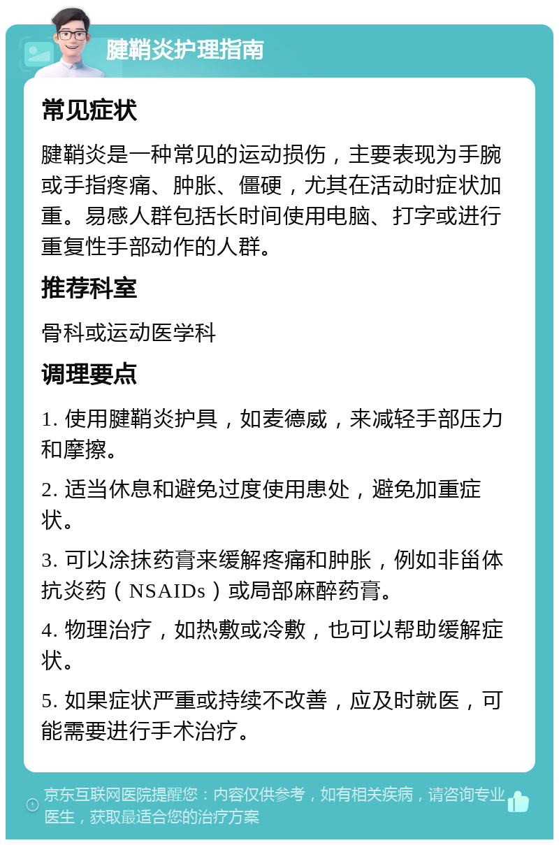 腱鞘炎护理指南 常见症状 腱鞘炎是一种常见的运动损伤，主要表现为手腕或手指疼痛、肿胀、僵硬，尤其在活动时症状加重。易感人群包括长时间使用电脑、打字或进行重复性手部动作的人群。 推荐科室 骨科或运动医学科 调理要点 1. 使用腱鞘炎护具，如麦德威，来减轻手部压力和摩擦。 2. 适当休息和避免过度使用患处，避免加重症状。 3. 可以涂抹药膏来缓解疼痛和肿胀，例如非甾体抗炎药（NSAIDs）或局部麻醉药膏。 4. 物理治疗，如热敷或冷敷，也可以帮助缓解症状。 5. 如果症状严重或持续不改善，应及时就医，可能需要进行手术治疗。