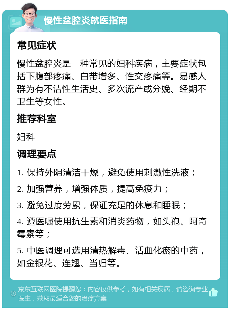 慢性盆腔炎就医指南 常见症状 慢性盆腔炎是一种常见的妇科疾病，主要症状包括下腹部疼痛、白带增多、性交疼痛等。易感人群为有不洁性生活史、多次流产或分娩、经期不卫生等女性。 推荐科室 妇科 调理要点 1. 保持外阴清洁干燥，避免使用刺激性洗液； 2. 加强营养，增强体质，提高免疫力； 3. 避免过度劳累，保证充足的休息和睡眠； 4. 遵医嘱使用抗生素和消炎药物，如头孢、阿奇霉素等； 5. 中医调理可选用清热解毒、活血化瘀的中药，如金银花、连翘、当归等。