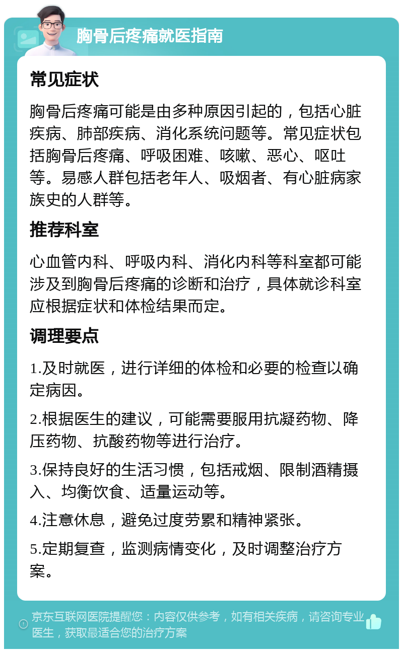 胸骨后疼痛就医指南 常见症状 胸骨后疼痛可能是由多种原因引起的，包括心脏疾病、肺部疾病、消化系统问题等。常见症状包括胸骨后疼痛、呼吸困难、咳嗽、恶心、呕吐等。易感人群包括老年人、吸烟者、有心脏病家族史的人群等。 推荐科室 心血管内科、呼吸内科、消化内科等科室都可能涉及到胸骨后疼痛的诊断和治疗，具体就诊科室应根据症状和体检结果而定。 调理要点 1.及时就医，进行详细的体检和必要的检查以确定病因。 2.根据医生的建议，可能需要服用抗凝药物、降压药物、抗酸药物等进行治疗。 3.保持良好的生活习惯，包括戒烟、限制酒精摄入、均衡饮食、适量运动等。 4.注意休息，避免过度劳累和精神紧张。 5.定期复查，监测病情变化，及时调整治疗方案。