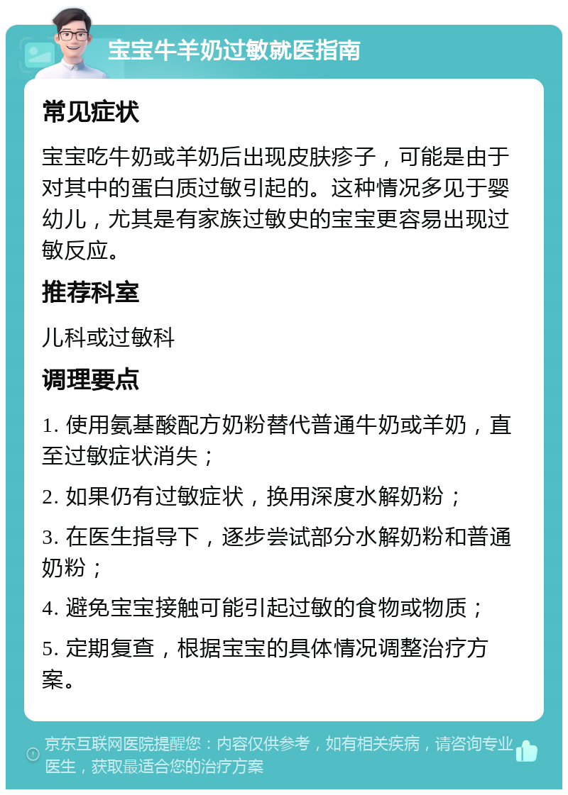 宝宝牛羊奶过敏就医指南 常见症状 宝宝吃牛奶或羊奶后出现皮肤疹子，可能是由于对其中的蛋白质过敏引起的。这种情况多见于婴幼儿，尤其是有家族过敏史的宝宝更容易出现过敏反应。 推荐科室 儿科或过敏科 调理要点 1. 使用氨基酸配方奶粉替代普通牛奶或羊奶，直至过敏症状消失； 2. 如果仍有过敏症状，换用深度水解奶粉； 3. 在医生指导下，逐步尝试部分水解奶粉和普通奶粉； 4. 避免宝宝接触可能引起过敏的食物或物质； 5. 定期复查，根据宝宝的具体情况调整治疗方案。