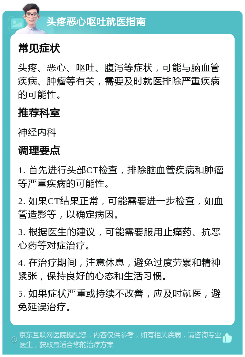 头疼恶心呕吐就医指南 常见症状 头疼、恶心、呕吐、腹泻等症状，可能与脑血管疾病、肿瘤等有关，需要及时就医排除严重疾病的可能性。 推荐科室 神经内科 调理要点 1. 首先进行头部CT检查，排除脑血管疾病和肿瘤等严重疾病的可能性。 2. 如果CT结果正常，可能需要进一步检查，如血管造影等，以确定病因。 3. 根据医生的建议，可能需要服用止痛药、抗恶心药等对症治疗。 4. 在治疗期间，注意休息，避免过度劳累和精神紧张，保持良好的心态和生活习惯。 5. 如果症状严重或持续不改善，应及时就医，避免延误治疗。